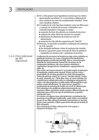 3       INSTALAÇÃO

                         ! Se a rede possuir uma impedância menor que os valores
                           apresentados na tabela 3.3, é necessária a utilização de
                           uma reatância de rede (ou transformador isolador). Neste
                           caso consultar a fábrica.
                         ! A reatância de rede funciona também como um filtro para
                           a corrente de entrada do inversor, reduzindo o seu
                           conteúdo harmônico. Consegue-se assim:
                           " aumento do fator de potência na entrada do inversor;
                           " redução do valor eficaz da corrente de entrada;
                           " diminuição da distorção de tensão na rede de
                             alimentação;
                           " aumento da vida útil dos capacitores do “link DC”.
                         ! Portanto, recomenda-se também a utilização da reatância
                           de rede quando:
                           " for desejado melhorar o fator de potência da entrada;
                           " houver capacitores para correção do fator de potência
                             instalados na mesma rede e próximos ao inversor.
3.2.6 Filtro Adicional   A utilização de inversores de freqüência exige certos cuidados na
      de RFI             instalação de forma a se evitar a ocorrência de Interferência
      (Opcional)         Eletromagnética (conhecida por EMI). Esta se caracteriza pelo
                         distúrbio no funcionamento normal dos inversores ou de
                         componentes próximos, tais como sensores eletrônicos,
                         controladores programáveis, transdutores, equipamentos de
                         rádio, etc.
                         Para evitar estes inconvenientes é necessário seguir as instruções
                         de instalação contidas neste manual. Nestes casos se evita a
                         proximidade de circuitos geradores de ruído eletromagnético
                         (cabos de potência, motor, etc.) com os “circuitos vítimas” (cabos
                         de sinal, comando, etc.). Além disto, deve-se tomar cuidado com
                         a interferência radiada provendo-se a blindagem adequada de
                         cabos e circuitos propensos a emitir ondas eletromagnéticas que
                         podem causar interferência. De outra forma é possível o
                         acoplamento da perturbação (ruído) via a rede de alimentação.
                         Para minimizar este problema existem internamente aos
                         inversores, filtros capacitivos (modo comum e diferencial) que são
                         suficientes para evitar este tipo de interferência na grande
                         maioria dos casos.
                         No entanto, em alguns casos, principalmente na instalação dos
                         inversores em ambientes residenciais , pode existir a necessidade
                         do uso de um filtro adicional montado externamente ao inversor.
                         Nestes casos consultar a fábrica para determinação do modelo de
                         filtro adequado.
                         Para instalação do filtro adicional de rede seguir o
                         diagrama da figura 3.8.




                                         Figura 3.9- Conexão filtro RFI
                                                                                        33
 