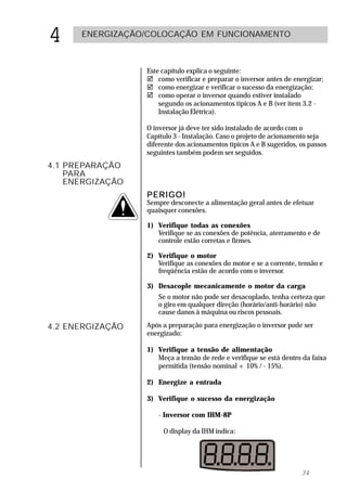 4     ENERGIZAÇÃO/COLOCAÇÃO EM FUNCIONAMENTO



                  Este capítulo explica o seguinte:
                  ! como verificar e preparar o inversor antes de energizar;
                  ! como energizar e verificar o sucesso da energização;
                  ! como operar o inversor quando estiver instalado
                      segundo os acionamentos típicos A e B (ver item 3.2 -
                      Instalação Elétrica).

                  O inversor já deve ter sido instalado de acordo com o
                  Capítulo 3 - Instalação. Caso o projeto de acionamento seja
                  diferente dos acionamentos típicos A e B sugeridos, os passos
                  seguintes também podem ser seguidos.
4.1 PREPARAÇÃO
    PARA
    ENERGIZAÇÃO
                  PERIGO!
                  Sempre desconecte a alimentação geral antes de efetuar
                  quaisquer conexões.

                  1) Verifique todas as conexões
                     Verifique se as conexões de potência, aterramento e de
                     controle estão corretas e firmes.

                  2) Verifique o motor
                     Verifique as conexões do motor e se a corrente, tensão e
                     freqüência estão de acordo com o inversor.

                  3) Desacople mecanicamente o motor da carga
                     Se o motor não pode ser desacoplado, tenha certeza que
                     o giro em qualquer direção (horário/anti-horário) não
                     cause danos à máquina ou riscos pessoais.

4.2 ENERGIZAÇÃO   Após a preparação para energização o inversor pode ser
                  energizado:

                  1) Verifique a tensão de alimentação
                     Meça a tensão de rede e verifique se está dentro da faixa
                     permitida (tensão nominal + 10% / - 15%).

                  2) Energize a entrada

                  3) Verifique o sucesso da energização

                     - Inversor com IHM-8P

                       O display da IHM indica:




                                                                      34
 