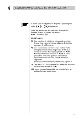 4   ENERGIZAÇÃO/COLOCAÇÃO EM FUNCIONAMENTO




               O último valor de referência de freqüência ajustado pelas
               teclas        e         é memorizado.

               Se for preciso alterar o seu valor antes de habilitar o
               inversor, altere-o através do parâmetro
               P121 - Referência Tecla.

               OBSERVAÇÕES:
               1) Caso o sentido de rotação do motor esteja invertido,
                  desenergizar o inversor e trocar a ligação de dois fios
                  quaisquer da saída entre si.
               2) Caso a corrente na aceleração fique muito elevada,
                  principalmente em baixas freqüências (f<15Hz), é
                  necessário o ajuste da compensação IxR em P136.
                  Aumentar/diminuir o conteúdo de P136 de forma
                  gradual até obter uma operação com corrente
                  aproximadamente constante em toda a faixa de
                  freqüência.
                  Neste caso, ver descrição do parâmetro no capítulo 6.
               3) Caso ocorra E01 na desaceleração é necessário aumentar
                  o tempo desta através de P101.
               4) O bloqueio dos pulsos significa que a tensão é zero na
                   saída do inversor para o motor.




                                                                            37
 