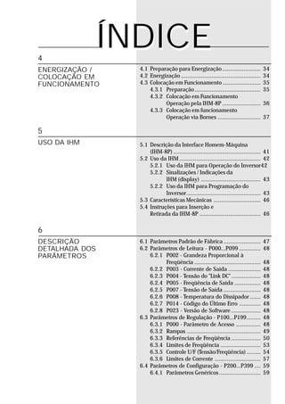 4
             ÍNDICE
ENERGIZAÇÃO /   4.1 Preparação para Energização ......................... 34
COLOCAÇÃO EM    4.2 Energização .................................................... 34
FUNCIONAMENTO   4.3 Colocação em Funcionamento ......................... 35
                    4.3.1 Preparação ........................................... 35
                    4.3.2 Colocação em Funcionamento
                          Operação pela IHM-8P ......................... 36
                    4.3.3 Colocação em funcionamento
                          Operação via Bornes ............................ 37

5
USO DA IHM      5.1 Descrição da Interface Homem-Máquina
                    (IHM-8P) ......................................................... 41
                5.2 Uso da IHM ..................................................... 42
                    5.2.1 Uso da IHM para Operação do Inversor42
                    5.2.2 Sinalizações / Indicações da
                           IHM (display) ....................................... 43
                    5.2.2 Uso da IHM para Programação do
                           Inversor................................................ 43
                5.3 Características Mecânicas ............................... 46
                5.4 Instruções para Inserção e
                    Retirada da IHM-8P ........................................ 46

6
DESCRIÇÃO       6.1 Parâmetros Padrão de Fábrica ........................            47
DETALHADA DOS   6.2 Parâmetros de Leitura - P000...P099 ..............               48
PARÂMETROS          6.2.1 P002 - Grandeza Proporcional à
                          Freqüência ...........................................     48
                    6.2.2 P003 - Corrente de Saída .....................             48
                    6.2.3 P004 - Tensão do "Link DC" ...................             48
                    6.2.4 P005 - Freqüência de Saída .................               48
                    6.2.5 P007 - Tensão de Saída ........................            48
                    6.2.6 P008 - Temperatura do Dissipador .......                   48
                    6.2.7 P014 - Código do Último Erro ..............                48
                    6.2.8 P023 - Versão de Software ...................              48
                6.3 Parâmetros de Regulação - P100...P199.........                   48
                    6.3.1 P000 - Parâmetro de Acesso ................                48
                    6.3.2 Rampas ................................................    49
                    6.3.3 Referências de Freqüência ...................              50
                    6.3.4 Limites de Freqüência ..........................           53
                    6.3.5 Controle U/F (Tensão/Freqüência) .........                 54
                    6.3.6 Limites de Corrente ..............................         57
                6.4 Parâmetros de Configuração - P200...P399 ....                    59
                    6.4.1 Parâmetros Genéricos ...........................           59
 