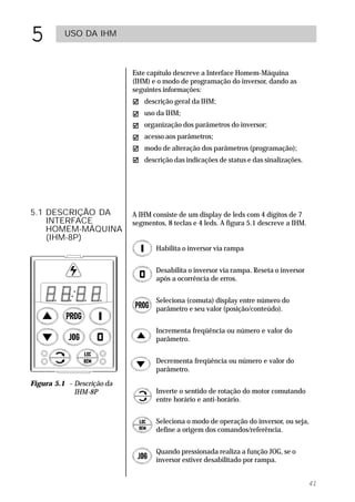 5         USO DA IHM



                            Este capítulo descreve a Interface Homem-Máquina
                            (IHM) e o modo de programação do inversor, dando as
                            seguintes informações:
                               descrição geral da IHM;
                               uso da IHM;
                               organização dos parâmetros do inversor;
                               acesso aos parâmetros;
                               modo de alteração dos parâmetros (programação);
                               descrição das indicações de status e das sinalizações.




5.1 DESCRIÇÃO DA            A IHM consiste de um display de leds com 4 dígitos de 7
    INTERFACE               segmentos, 8 teclas e 4 leds. A figura 5.1 descreve a IHM.
    HOMEM-MÁQUINA
    (IHM-8P)
                                   Habilita o inversor via rampa


                                   Desabilita o inversor via rampa. Reseta o inversor
                                   após a ocorrência de erros.


                                   Seleciona (comuta) display entre número do
                                   parâmetro e seu valor (posição/conteúdo).


                                   Incrementa freqüência ou número e valor do
                                   parâmetro.


                                   Decrementa freqüência ou número e valor do
                                   parâmetro.

Figura 5.1 - Descrição da
             IHM-8P                Inverte o sentido de rotação do motor comutando
                                   entre horário e anti-horário.


                                   Seleciona o modo de operação do inversor, ou seja,
                                   define a origem dos comandos/referência.


                                   Quando pressionada realiza a função JOG, se o
                                   inversor estiver desabilitado por rampa.


                                                                                         41
 