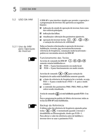 5       USO DA IHM



5.2   USO DA IHM      A IHM-8P é uma interface simples que permite a operação e
                      a programação do inversor. Ela apresenta as seguintes
                      funções:
                         indicação do estado de operação do inversor, bem como
                         das variáveis principais;
                         indicação das falhas;
                         visualização e alteração dos parâmetros ajustáveis;
                         operação do inversor (teclas       ,       ,      e      )
                         e variação da referência de velocidade.

5.2.1 Uso da IHM      Todas as funções relacionadas à operação do inversor -
      para Operação   habilitação, reversão, jog, incrementa/decrementa
      do Inversor     referência de freqüência, comutação modo local/remoto -
                      podem ser executadas através da IHM-8P   .

                      Funcionamento das Teclas
                      As teclas de comando da IHM-8P     ,    ,     e
                      somente estarão habilitadas se:
                           P229 = 0 para funcionamento em modo local;
                           P230 = 0 para funcionamento em modo remoto.

                      As teclas de comando        e      para variação da
                      freqüência de saída estão habilitadas somente quando:
                         a fonte da referência de freqüência for o teclado, ou seja,
                         P221 = 0 para o modo local e P222 = 0 para o modo
                         remoto e
                         o conteúdo dos parâmetros P002, P003, P005 ou P007
                         estiver sendo visualizado.

                      A tecla de comando      só está habilitada quando P220=2 ou
                      3.
                      Para a programação padrão de fábrica do inversor, todas as
                      teclas da IHM-8P estão habilitadas.

                      Backup da Referência
                      O último valor da referência de freqüência ajustado pelas
                      teclas       e        é memorizado quando o invesor é
                      desabilitado ou desenergizado, desde que P120=1.
                      Para alterar o valor da referência antes de habilitar o
                      inversor deve-se usar o parâmetro P121.




                                                                           42
 