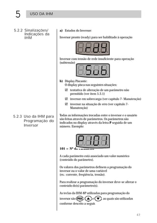 5       USO DA IHM



5.2.2 Sinalizações/     a) Estados do Inversor:
      Indicações da
      IHM               Inversor pronto (ready) para ser habilitado à operação




                        Inversor com tensão de rede insuficiente para operação
                        (subtensão)




                        b) Display Piscante:
                           O display pisca nas seguintes situações:
                           ! tentativa de alteração de um parâmetro não
                             permitido (ver item 5.3.1)
                           ! inversor em sobrecarga (ver capítulo 7- Manutenção)
                           ! inversor na situação de erro (ver capítulo 7-
                             Manutenção)

5.2.3 Uso da IHM para   Todas as informações trocadas entre o inversor e o usuário
                        são feitas através de parâmetros. Os parâmetros são
      Programação do    indicados no display através da letra P seguida de um
      Inversor          número. Exemplo:




                        101 = Nº do Parâmetro

                        A cada parâmetro está associado um valor numérico
                        (conteúdo do parâmetro).

                        Os valores dos parâmetros definem a programação do
                        inversor ou o valor de uma variável
                        (ex.: corrente, freqüência, tensão).

                        Para realizar a programação do inversor deve-se alterar o
                        conteúdo do(s) parâmetro(s).

                        As teclas da IHM-8P utilizadas para programação do
                        inversor são     ,        e    , as quais são utilizadas
                        conforme descrito a seguir.


                                                                                   43
 