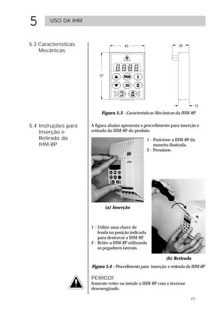 5       USO DA IHM



5.3 Características
    Mecânicas




                           Figura 5.3 - Características Mecânicas da IHM-8P

5.4 Instruções para   A figura abaixo apresenta o procedimento para inserção e
    Inserção e        retirada da IHM-8P do produto.
    Retirada da                                    1 - Posicione a IHM-8P da
    IHM-8P                                             maneira ilustrada.
                                                   2 - Pressione.




                             (a) Inserção



                      1 - Utilize uma chave de
                          fenda na posição indicada
                          para destravar a IHM-8P .
                      2 - Retire a IHM-8P utilizando
                          os pegadores laterais.

                                                             (b) Retirada
                      Figura 5.4 - Procedimento para inserção e retirada da IHM-8P

                      PERIGO!
                      Somente retire ou instale a IHM-8P com o inversor
                      desenergizado.

                                                                          46
 