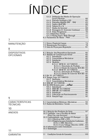 ÍNDICE 6.4.2 Definição dos Modos de Operação
                            Local e Remoto .....................................       60
                      6.4.3 Entrada Analógica (AI) .........................           62
                      6.4.4 Entradas digitais (Dl2 ... Dl4) ...............            63
                      6.4.5 Saída a Relé (RL) ..................................       66
                      6.4.6 Valores Fx e Ix ......................................     67
                      6.4.7 Dados do Inversor ................................         68
                      6.4.8 Frenagem CC (Corrente Contínua) ........                   69
                      6.4.9 Pular Freqüência ..................................        70
                      6.4.10Interface Serial.....................................      71
                      6.4.11Flying Start e Ride-Through .................              71
                  6.5 Parâmetros do Motor - P401 ...........................           73
7
MANUTENÇÃO        7.1 Erros e Possíveis Causas .................................. 74
                  7.2 Manutenção Preventiva .................................. 78
                  7.3 Lista de Peças para Reposição ......................... 81
8
DISPOSITIVOS      8.1 Relação dos Dispositivos Opcionais ................              82
OPCIONAIS         8.2 Módulo de Comunicação Serial .......................             82
                      8.2.1 Introdução ...........................................     82
                      8.2.2 Características Mecânicas .....................            82
                      8.2.3 Instalação .............................................   83
                      8.2.4 Modelos................................................    84
                            8.2.4.1 MCW-01 (417100252) ............                    84
                               8.2.4.1.1 Descrição do Produto ........                 84
                               8.2.4.1.2 Sinais do Conector XC8 (RJ)                   84
                            8.2.4.2 MCW-02 (417100253) ............                    84
                               8.2.4.2.1 Descrição do Produto ........                 84
                               8.2.4.2.2 Sinais do Conector XC8 (RJ)                   85
                  8.3 Kit N1 (417100251) .......................................       85
                  8.4 Tampa Cega (417100255) ..............................            88
                      8.4.1 Descrição ..............................................   88
                      8.4.2 Características Mecânicas .....................            88
                  8.5 IHM-8P (417100258) .....................................         88
                  8.6 Kit IHM Remota para                   . ......................   88
                      8.6.1 Introdução ...........................................     88
                      8.6.2 IHM-8R (417100244) ..........................              89
                      8.6.3 MIR-8R (417100259) ...........................             89
                      8.6.4 Instalação .............................................   90
                      8.6.5 Colocação em Funcionamento ..............                  91
                      8.6.6 Função Copy .........................................      92
9
CARACTERÍSTICAS   9.1 Características Elétricas e Mecânicas .............. 93
TÉCNICAS          9.2 Dados da Eletrônica / Gerais ........................... 95

10
                  10.1 Relação dos Produtos da Série ...................... 97
ANEXOS            10.2 Cuidados com a Escolha do Motor
                       (Para Uso com Inversor) ................................ 97
                  10.3 Conformidade com Normas CE (Europa) ....... 98
                       10.3.1Diretivas EMC e LVD............................ 98
                       10.3.2Exigências para Instalações Conformes . 99
                              10.3.2.1 EMC Directive ....................... 99
                              10.3.2.2 Low Voltage Directive (LVD) . 101
                  10.4 Informações sobre Instalação ........................ 101
                  10.5 Simbologia .................................................... 103
11
GARANTIA          11     Condições Gerais de Garantia ........................ 105
 