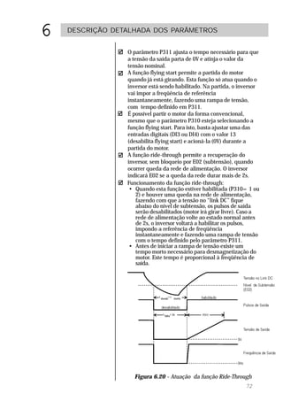 6   DESCRIÇÃO DETALHADA DOS PARÂMETROS


                 O parâmetro P311 ajusta o tempo necessário para que
                 a tensão da saída parta de 0V e atinja o valor da
                 tensão nominal.
                 A função flying start permite a partida do motor
                 quando já está girando. Esta função só atua quando o
                 inversor está sendo habilitado. Na partida, o inversor
                 vai impor a freqüência de referência
                 instantaneamente, fazendo uma rampa de tensão,
                 com tempo definido em P311.
                 É possível partir o motor da forma convencional,
                 mesmo que o parâmetro P310 esteja selecionando a
                 função flying start. Para isto, basta ajustar uma das
                 entradas digitais (DI3 ou DI4) com o valor 13
                 (desabilita flying start) e acioná-la (0V) durante a
                 partida do motor.
                 A função ride-through permite a recuperação do
                 inversor, sem bloqueio por E02 (subtensão), quando
                 ocorrer queda da rede de alimentação. O inversor
                 indicará E02 se a queda da rede durar mais de 2s.
                 Funcionamento da função ride-through:
                  • Quando esta função estiver habilitada (P310= 1 ou
                     2) e houver uma queda na rede de alimentação,
                     fazendo com que a tensão no “link DC” fique
                     abaixo do nível de subtensão, os pulsos de saída
                     serão desabilitados (motor irá girar livre). Caso a
                     rede de alimentação volte ao estado normal antes
                     de 2s, o inversor voltará a habilitar os pulsos,
                     impondo a referência de freqüência
                     instantaneamente e fazendo uma rampa de tensão
                     com o tempo definido pelo parâmetro P311.
                  • Antes de iniciar a rampa de tensão existe um
                     tempo morto necessário para desmagnetização do
                     motor. Este tempo é proporcional à freqüência de
                     saída.




                   Figura 6.20 - Atuação da função Ride-Through
                                                                  72
 