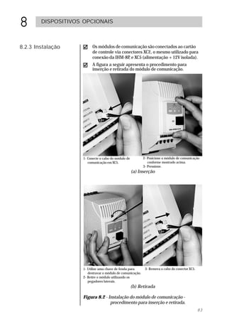 8       DISPOSITIVOS OPCIONAIS



8.2.3 Instalação         Os módulos de comunicação são conectados ao cartão
                         de controle via conectores XC2, o mesmo utilizado para
                         conexão da IHM-8P e XC5 (alimentação +12V isolada).
                                            ,
                         A figura a seguir apresenta o procedimento para
                         inserção e retirada do módulo de comunicação.




                    1- Conecte o cabo do módulo de          2- Posicione o módulo de comunicação
                       comunicação em XC5.                     conforme mostrado acima.
                                                            3- Pressione.
                                                     (a) Inserção




                    1- Utilize uma chave de fenda para       3- Remova o cabo do conector XC5.
                       destravar o módulo de comunicação.
                    2- Retire o módulo utilizando os
                       pegadores laterais.
                                                     (b) Retirada

                    Figura 8.2 - Instalação do módulo de comunicação -
                                  procedimento para inserção e retirada.
                                                                                                 83
 