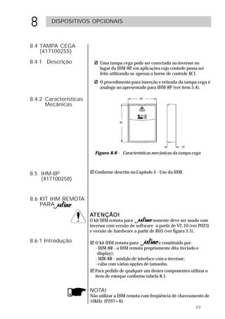 8       DISPOSITIVOS OPCIONAIS



8.4 TAMPA CEGA
    (417100255)
8.4.1 Descrição              Uma tampa cega pode ser conectada ao inversor no
                             lugar da IHM-8P em aplicações cujo controle possa ser
                                              ,
                             feito utilizando-se apenas o borne de controle XC1.
                             O procedimento para inserção e retirada da tampa cega é
                             análogo ao apresentado para IHM-8P (ver item 5.4).

8.4.2 Características
      Mecânicas




                          Figura 8.8 - Características mecânicas da tampa cega



8.5 IHM-8P              " Conforme descrito no Capítulo 5 - Uso da IHM.
    (417100258)


8.6 KIT IHM REMOTA
    PARA

                        ATENÇÃO!
                        O kit IHM remota para          somente deve ser usado com
                        inversor com versão de software a partir de V2.10 (ver P023)
                        e versão de hardware a partir de R05 (ver figura 2.5).

8.6.1 Introdução        " O kit IHM remota para           é constituído por:
                          - IHM-8R - a IHM remota propriamente dita (teclado e
                           display);
                          - MIR-8R - módulo de interface com o inversor;
                          - cabo com várias opções de tamanho.
                        " Para pedido de qualquer um destes componentes utilizar o
                          item de estoque conforme tabela 8.1.


                        NOTA!
                        Não utilizar a IHM remota com freqüência de chaveamento de
                        10kHz (P297=6).
                                                                           88
 
