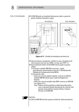 8        DISPOSITIVOS OPCIONAIS



8.6.4 Instalação   ! A IHM-8R pode ser instalada diretamente sobre a porta do
                     painel conforme desenho a seguir.

                                          VISTA FRONTAL                   VISTA POSTERIOR




                            Figura 8.11 - Detalhe da instalação mecânica da

                   ! Antes de iniciar a instalação, certificar-se que a freqüência de
                     chaveamento não está em 10kHz, ou seja, que P297=6.
                   ! Para instalação elétrica do kit IHM remota seguir os passos
                     abaixo:
                     1) Conectar o módulo MIR-8R ao inversor - seguir
                        procedimento apresentado no item 8.2.3 (Instalação dos
                        Módulos de Comunicação Serial MCW).
                     2) Conexão do cabo:
                        - Lado com conector plástico tipo RJ: conectar em XC8 do
                          módulo MIR-8R (atente para o lado da lingüeta de
                          fixação).
                        - Lado com conector metálico tipo DB9: conectar na IHM-8R
                          (ver figura 8.11).
                          Nota: Utilizar os dois parafusos avulsos fornecidos junto
                                 com o cabo para fixação das laterais do conector. Isto
                                 garante uma perfeita conexão elétrica e fixação
                                 mecâni-ca da IHM-8R.



                   NOTA!
                   O cabo da IHM-8R não deve passar ao lado de cabos de potência.




                                                                               90
 