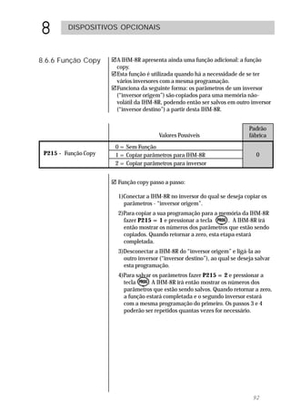 8        DISPOSITIVOS OPCIONAIS



8.6.6 Função Copy     !A IHM-8R apresenta ainda uma função adicional: a função
                       copy.
                      !Esta função é utilizada quando há a necessidade de se ter
                       vários inversores com a mesma programação.
                      !Funciona da seguinte forma: os parâmetros de um inversor
                       (“inversor origem”) são copiados para uma memória não-
                       volátil da IHM-8R, podendo então ser salvos em outro inversor
                       (“inversor destino”) a partir desta IHM-8R.


                                                                              Padrão
                                        Valores Possíveis                     fábrica
                       0 = Sem Função
 P215 - Função Copy    1 = Copiar parâmetros para IHM-8R                         0
                       2 = Copiar parâmetros para inversor


                      ! Função copy passo a passo:

                        1)Conectar a IHM-8R no inversor do qual se deseja copiar os
                          parâmetros - “inversor origem”.
                        2)Para copiar a sua programação para a memória da IHM-8R
                          fazer P215 = 1 e pressionar a tecla       . A IHM-8R irá
                          então mostrar os números dos parâmetros que estão sendo
                          copiados. Quando retornar a zero, esta etapa estará
                          completada.
                        3)Desconectar a IHM-8R do “inversor origem” e ligá-la ao
                          outro inversor (“inversor destino”), ao qual se deseja salvar
                          esta programação.
                        4)Para salvar os parâmetros fazer P215 = 2 e pressionar a
                          tecla     . A IHM-8R irá então mostrar os números dos
                          parâmetros que estão sendo salvos. Quando retornar a zero,
                          a função estará completada e o segundo inversor estará
                          com a mesma programação do primeiro. Os passos 3 e 4
                          poderão ser repetidos quantas vezes for necessário.




                                                                               92
 