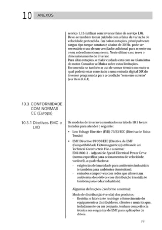 10      ANEXOS



                         serviço 1,15 (utilizar com inversor fator de serviço 1,0).
                         Deve-se também tomar cuidado com a faixa de variação de
                         velocidade pretendida. Em baixas rotações, principalmente
                         cargas tipo torque constante abaixo de 30 Hz, pode ser
                         necessário o uso de um ventilador adicional para o motor ou
                         o seu sobredimensionamento. Neste último caso rever o
                         dimensionamento do inversor.
                         Para altas rotações, o maior cuidado está com os rolamentos
                         do motor. Consultar a fábrica sobre estas limitações.
                         Recomenda-se também o uso de sensor térmico no motor o
                         qual poderá estar conectado a uma entrada digital DIX do
                         inversor programada para a condição "sem erro externo"
                         (ver item 6.4.4).




10.3 CONFORMIDADE
     COM NORMAS
     CE (Europa)

10.3.1 Diretivas EMC e   Os modelos de inversores mostrados na tabela 10.2 foram
       LVD               testados para atender o seguinte:
                         • Low Voltage Directive (LVD) 73/23/ECC (Diretiva de Baixa
                           Tensão)
                         • EMC Directive 89/336/EEC [Diretiva de EMC
                           (Compatibilidade Eletromagnética)] utilizando um
                           Technical Construction File e a norma:
                           EN61800-3 - Adjustable Speed Electrical Power Drive
                           (norma específica para acionamentos de velocidade
                           variável), a qual relaciona:
                           - exigências de imunidade para ambientes industriais
                              (e também para ambientes domésticos);
                           - emissões compatíveis com redes que alimentam
                              ambientes domésticos com distribuição irrestrita (e
                              também para redes industriais).

                            Algumas definições (conforme a norma):
                            Modo de distribuição (venda) dos produtos:
                            - Restrita: o fabricante restringe o fornecimento do
                              equipamento a distribuidores, clientes e usuários que,
                              isoladamente ou em conjunto, tenham competência
                              técnica nos requisitos de EMC para aplicações de
                              drives.

                                                                            98
 