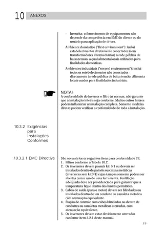 10      ANEXOS



                            -   Irrestrita: o fornecimento de equipamentos não
                                depende da competência em EMC do cliente ou do
                                usuário para aplicação de drives.
                            Ambiente doméstico ("first environment"): inclui
                              estabelecimentos diretamente conectados (sem
                              transformadores intermediários) à rede pública de
                              baixa tensão, a qual alimenta locais utilizados para
                              finalidades domésticas.
                            Ambientes industriais ("second environment"): inclui
                              todos os estebelecimentos não conectados
                              diretamente à rede pública de baixa tensão. Alimenta
                              locais usados para finalidades industriais.


                         NOTA!
                         A conformidade do inversor e filtro às normas, não garante
                         que a instalação inteira seja conforme. Muitos outros fatores
                         podem influenciar a instalação completa. Somente medidas
                         diretas podem verificar a conformidade de toda a instalação.




10.3.2 Exigências
       para
       Instalações
       Conformes



10.3.2.1 EMC Directive   São necessários os seguintes ítens para conformidade CE:
                         1. Filtros conforme a Tabela 10.2.
                         2. Os inversores devem possuir kit N1 ou devem ser
                            instalados dentro de painéis ou caixas metálicas
                            (inversores sem kit N1) cujas tampas somente podem ser
                            abertas com o uso de uma ferramenta. Ventilação
                            adequada deve ser providenciada para garantir que a
                            temperatura fique dentro dos limites permitidos.
                         3. Cabos de saída (para o motor) devem ser blindados ou
                            instalados dentro de um conduíte ou canaleta metálica
                            com atenuação equivalente.
                         4. Fiação de controle com cabos blindados ou dentro de
                            conduítes ou canaletas metálicas aterradas, com
                            atenuação equivalente.
                         5. Os inversores devem estar devidamente aterrados
                            conforme item 3.2.1 deste manual.
                                                                                     99
 
