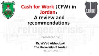 1
Cash for Work (CFW) in
Jordan:
A review and
recommendations
Presented	by:	
Dr.	Wa’ed Alshoubaki
The	University	of	Jordan
Feb.,	13th,	2019.
 