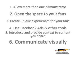 1. Allow more then one administrator

2. Open the space to your fans
3. Create unique experiences for your fans

4. Use Facebook Ads & other tools

5. Introduce and provide context to content
you share

6. Communicate visually

 