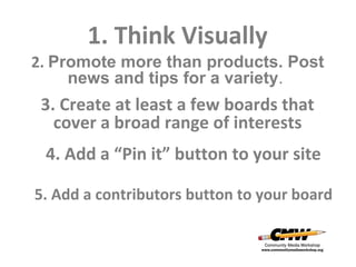 1. Think Visually
2. Promote more than products. Post
news and tips for a variety.

3. Create at least a few boards that
cover a broad range of interests
4. Add a “Pin it” button to your site
5. Add a contributors button to your board

 