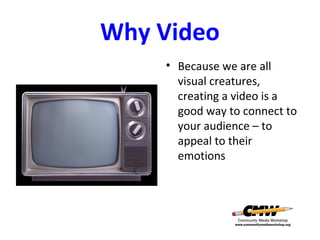 Why Video
• Because we are all
visual creatures,
creating a video is a
good way to connect to
your audience – to
appeal to their
emotions

 
