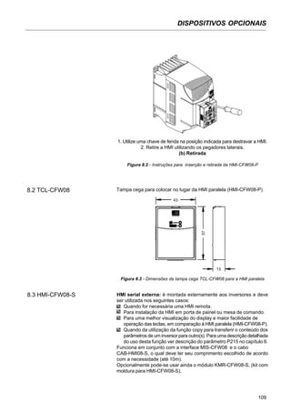 DISPOSITIVOS OPCIONAIS
109
1. Utilize uma chave de fenda na posição indicada para destravar a HMI.
2. Retire a HMI utilizando os pegadores laterais.
(b) Retirada
Figura 8.2 - Instruções para inserção e retirada da HMI-CFW08-P
8.2 TCL-CFW08 Tampa cega para colocar no lugar da HMI paralela (HMI-CFW08-P).
Figura 8.3 - Dimensões da tampa cega TCL-CFW08 para a HMI paralela
8.3 HMI-CFW08-S HMI serial externa: é montada externamente aos inversores e deve
ser utilizada nos seguintes casos:
Quando for necessária uma HMI remota.
Para instalação da HMI em porta de painel ou mesa de comando.
Para uma melhor visualização do display e maior facilidade de
operação das teclas, em comparação à HMI paralela (HMI-CFW08-P).
Quando da utilização da função copy para transferir o conteúdo dos
parâmetros de um inversor para outro(s). Para uma descrição detalhada
do uso desta função ver descrição do parâmetro P215 no capítulo 6.
Funciona em conjunto com a interface MIS-CFW08 e o cabo
CAB-HMI08-S, o qual deve ter seu comprimento escolhido de acordo
com a necessidade (até 10m).
Opcionalmente pode-se usar ainda o módulo KMR-CFW08-S, (kit com
moldura para HMI-CFW08-S).
43
57
13
 