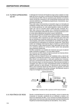 118
DISPOSITIVOS OPCIONAIS
8.14 FILTROS SUPRESSORES
DE RFI
A utilização de inversores de freqüência exige certos cuidados na insta-
lação de forma a se evitar a ocorrência de Interferência Eletromagnéti-
ca (conhecida por EMI). Esta se caracteriza pelo distúrbio no funciona-
mento normal dos inversores ou de componentes próximos tais como
sensores eletrônicos, controladores programáveis, transdutores, equi-
pamentos de rádio, etc.
Para evitar estes inconvenientes é necessário seguir as instruções de
instalação contidas neste manual. Nestes casos evita-se a proximidade
de circuitos geradores de ruído eletromagnético (cabos de potência,
motor, etc.) com os “circuitos vítima” (cabos de sinal, comando, etc.).
Além disto, deve-se tomar cuidado com a interferência irradiada pro-
vendo-se a blindagem adequada de cabos e circuitos propensos a emi-
tir ondas eletromagnéticas que podem causar interferência.
De outro lado é possível o acoplamento da perturbação (ruído) via rede
de alimentação. Para minimizar este problema existem, internamente
aos inversores, filtros capacitivos que são suficientes para evitar este
tipo de interferência na grande maioria dos casos. No entanto, em algu-
mas situações, pode existir a necessidade do uso de filtros supressores,
principalmente em aplicações em ambientes residenciais. Estes filtros
podem ser instalados internamente (alguns modelos) ou externamente
aos inversores. O filtro classe B possui maior atenuação do que o clas-
se A conforme definido em normas de EMC sendo mais apropriado
para ambientes residenciais.
Os filtros existentes e os modelos de inversores aos quais se aplicam
estão mostrados na tabela 8.1 no início deste capítulo.
Os inversores com filtro Classe A internos possuem as mesmas dimen-
sões externas dos inversores sem filtro.
Os filtros externos Classe B devem ser instalados entre a rede de ali-
mentação e a entrada dos inversores, conforme figura 8.18 adiante. Os
filtros devem ser posicionados o mais perto possível dos inversores,
para que o comprimento dos cabos entre a saída dos filtros e a entrada
dos inversores sejam os menores possíveis. Recomenda-se também a
montagem dos cabos do motor individualmente dentro de eletroduto
metálico aterrado ou cabo blindado. O aterramento das carcaças dos
filtros e dos inversores deverá ser feito de forma a garantir uma baixa
impedância de ligação entre ambas carcaças. Normalmente usa-se a
chapa de montagem do painel para este fim.
Rede de
Alimentação
Terra de
Segurança
Filtro
CFW-08
Painel do Acionamento
Eletroduto ou
cabo blindado
Motor
Terra Motor
(carcaça)
PE PE
Figura 8.18 - Conexão do filtro supressor de RFI Classe B externo
8.15 REATÂNCIA DE REDE Devido a características do circuito de entrada, comum à maioria dos
inversores no mercado, constituído de um retificador a diodos e um
banco de capacitores de filtro, a sua corrente de entrada (drenada da
rede) possui uma forma de onda não-senoidal contendo harmônica da
freqüência fundamental (freqüência da rede elétrica - 60 ou 50Hz).
 