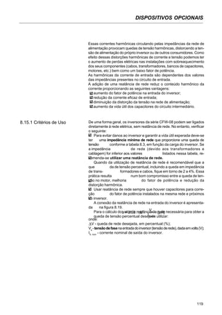 DISPOSITIVOS OPCIONAIS
119
8.15.1 Critérios de Uso De uma forma geral, os inversores da série CFW-08 podem ser ligados
diretamente à rede elétrica, sem reatância de rede. No entanto, verificar
o seguinte:
Para evitar danos ao inversor e garantir a vida útil esperada deve-se
ter uma impedância mínima de rede que proporcione uma queda de
tensão conforme a tabela 8.3, em função da carga do inversor. Se
a impedância de rede (devido aos transformadores e
cablagem) for inferior aos valores listados nessa tabela, re-
comenda-se utilizar uma reatância de rede.
Quando da utilização de reatância de rede é recomendável que a
que da de tensão percentual, incluindo a queda em impedância
de trans- formadores e cabos, fique em torno de 2 a 4%. Essa
prática resulta num bom compromisso entre a queda de ten-
são no motor, melhoria do fator de potência e redução da
distorção harmônica.
Usar reatância de rede sempre que houver capacitores para corre-
ção do fator de potência instalados na mesma rede e próximos
ao inversor.
A conexão da reatância de rede na entrada do inversor é apresenta-
da na figura 8.19.
Para o cálculo do valor da reatância de rede necessária para obter a
queda de tensão percentual desejada utilizar:
onde:
V - queda de rede desejada, em percentual (%);
Ve
-tensãodefasenaentradadoinversor(tensãoderede),dadaemvolts(V);
IS, nom
- corrente nominal de saída do inversor.
Essas correntes harmônicas circulando pelas impedâncias da rede de
alimentação provocam quedas de tensão harmônicas, distorcendo a ten-
são de alimentação do próprio inversor ou de outros consumidores. Como
efeito dessas distorções harmônicas de corrente e tensão podemos ter
o aumento de perdas elétricas nas instalações com sobreaquecimento
dos seus componentes (cabos, transformadores, bancos de capacitores,
motores, etc.) bem como um baixo fator de potência.
As harmônicas da corrente de entrada são dependentes dos valores
das impedâncias presentes no circuito de entrada.
A adição de uma reatância de rede reduz o conteúdo harmônico da
corrente proporcionando as seguintes vantagens:
aumento do fator de potência na entrada do inversor;
redução da corrente eficaz de entrada;
diminuição da distorção da tensão na rede de alimentação;
aumento da vida útil dos capacitores do circuito intermediário.
L = 26,5 . V .
Ve [µH]
IS, nom
∇
∇
 