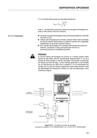 DISPOSITIVOS OPCIONAIS
123
(*1) A corrente eficaz pode ser calculada através de:
Ieficaz = Imax
.
tbr
[min]
5
onde tbr
corresponde à soma dos tempos de atuação da frenagem du-
rante o mais severo ciclo de 5 minutos.
8.17.2 Instalação Conectar o resistor de frenagem entre os bornes de potência +UD e BR
(Ver ítem 3.2.2).
Utilizar cabo trançado para conexão. Separar estes cabos da fiação
de sinal e controle. Dimensionar os cabos de acordo com a aplicação
respeitando as correntes máxima e eficaz.
Se o resistor de frenagem for montado internamente ao painel do
inversor, considerar o calor provocado pelo mesmo no
dimensionamento da ventilação do painel.
PERIGO!
O circuito interno de frenagem do inversor e o resistor podem sofrer
danos se este último não for devidamente dimensionado e / ou se a
tensão de rede exceder o máximo permitido. Para evitar a destruição
do resistor ou risco de fogo, o único método garantido é o da inclusão
de um relé térmico em série com o resistor e / ou um termostato em
contato com o corpo do mesmo, ligados de modo a desconectar a rede
de alimentação de entrada do inversor no caso de sobrecarga, como
mostrado a seguir:
Figura 8.21 - Conexão do resistor de frenagem
(só para os modelos 7.3-10-16A/200-240V e 2.7-4.3-6.5-10-13-16/380-480V)
MOTOR
REDE DE
ALIMENTAÇÃO
CONTATOR
ALIMENTAÇÃO
DE COMANDO
RELÉ
TÉRMICO
TERMOSTATO
RESISTOR DE
FRENAGEM
U
V
W
R
S
T
BR +UD
 