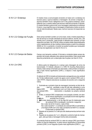 DISPOSITIVOS OPCIONAIS
137
8.19.1.2.1 Endereço O mestre inicia a comunicação enviando um byte com o endereço do
escravo para o qual se destina a mensagem. Ao enviar a resposta, o
escravo também inicia o telegrama com o seu próprio endereço, possi-
bilitando que o mestre saiba qual escravo está lhe enviando a reposta.
O mestre também pode enviar uma mensagem destinada ao endereço
0 (zero), o que significa que a mensagem é destinada a todos os escra-
vos da rede (broadcast). Neste caso, nenhum escravo irá responder ao
mestre.
8.19.1.2.2 Código da Função Este campo também contém um único byte, onde o mestre especifica o
tipo de serviço ou função solicitada ao escravo (leitura, escrita, etc.). De
acordo com o protocolo, cada função é utilizada para acessar um tipo
específico de dado. No CFW-08, todos os dados estão disponibilizados
como registradores do tipo holding (referenciados a partir do endereço
40000 ou ‘4x’), e portanto o inversor só aceita funções que manipulam
este tipo de registrador (ver item 8.19.2.3.1).
8.19.1.2.3 Campo de Dados Campo com tamanho variável. O formato e conteúdo deste campo de-
pendem da função utilizada e dos valores transmitidos. Este campo está
descrito juntamente com a descrição das funções (ver item 8.19.3).
8.19.1.2.4 CRC A última parte do telegrama é o campo para checagem de erros de
transmissão. O método utilizado é o CRC-16 (Cycling Redundancy
Check). Este campo é formado por dois bytes, onde primeiro é transmi-
tido o byte menos significativo (CRC-), e depois o mais significativo
(CRC+).
O cálculo do CRC é iniciado primeiramente carregando-se uma variável
de 16 bits (referenciado a partir de agora como variável CRC) com o
valor FFFFh. Depois executa-se os passos de acordo com a seguinte
rotina:
1. Submete-se o primeiro byte da mensagem (somente os bits de da-
dos - start bit , paridade e stop bit não são utilizados) a uma
lógica XOR (OU exclusivo) com os 8 bits menos significativos
da variável CRC, retornando o resultado na própria variável
CRC.
2. Então, a variável CRC é deslocada uma posição à direita, em dire-
ção ao bit menos significativo, e a posição do bit mais significa-
tivo é pre- enchida com 0 (zero).
3. Após este deslocamento, o bit de flag (bit que foi deslocado para
fora da variável CRC) é analisado, ocorrendo o seguinte:
Se o valor do bit for 0 (zero), nada é feito
Se o valor do bit for 1, o conteúdo da variável CRC é submetido a
uma lógica XOR com uma valor constante de A001h e o resulta-
do é retornado à variável CRC.
4. Repete-se os passos 2 e 3 até que oito deslocamentos tenham sido
feitos.
5. Repete-se os passos de 1 a 4, utilizando o próximo byte da mensa
gem, até que toda a mensagem tenha sido processada.
O conteúdo final da variável CRC é o valor do campo CRC que é trans-
mitido no final do telegrama. A parte menos significativa é transmitida
primeiro (CRC-) e em seguida a parte mais significativa (CRC+).
 