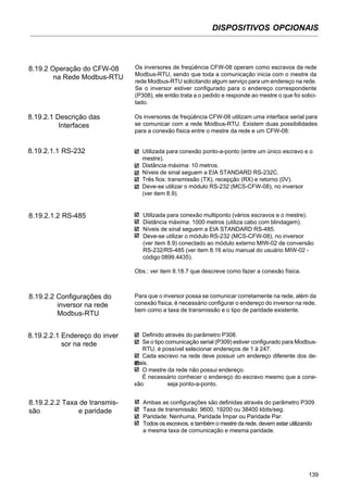 DISPOSITIVOS OPCIONAIS
139
8.19.2 Operação do CFW-08
na Rede Modbus-RTU
Os inversores de freqüência CFW-08 operam como escravos da rede
Modbus-RTU, sendo que toda a comunicação inicia com o mestre da
rede Modbus-RTU solicitando algum serviço para um endereço na rede.
Se o inversor estiver configurado para o endereço correspondente
(P308), ele então trata a o pedido e responde ao mestre o que foi solici-
tado.
8.19.2.1 Descrição das
Interfaces
Os inversores de freqüência CFW-08 utilizam uma interface serial para
se comunicar com a rede Modbus-RTU. Existem duas possibilidades
para a conexão física entre o mestre da rede e um CFW-08:
8.19.2.1.1 RS-232 Utilizada para conexão ponto-a-ponto (entre um único escravo e o
mestre).
Distância máxima: 10 metros.
Níveis de sinal seguem a EIA STANDARD RS-232C.
Três fios: transmissão (TX), recepção (RX) e retorno (0V).
Deve-se utilizar o módulo RS-232 (MCS-CFW-08), no inversor
(ver item 8.9).
8.19.2.1.2 RS-485 Utilizada para conexão multiponto (vários escravos e o mestre).
Distância máxima: 1000 metros (utiliza cabo com blindagem).
Níveis de sinal seguem a EIA STANDARD RS-485.
Deve-se utilizar o módulo RS-232 (MCS-CFW-08), no inversor
(ver item 8.9) conectado ao módulo externo MIW-02 de conversão
RS-232/RS-485 (ver item 8.16 e/ou manual do usuário MIW-02 -
código 0899.4435).
Obs.: ver item 8.18.7 que descreve como fazer a conexão física.
8.19.2.2 Configurações do
inversor na rede
Modbus-RTU
Para que o inversor possa se comunicar corretamente na rede, além da
conexão física, é necessário configurar o endereço do inversor na rede,
bem como a taxa de transmissão e o tipo de paridade existente.
8.19.2.2.1 Endereço do inver
sor na rede
Definido através do parâmetro P308.
Se o tipo comunicação serial (P309) estiver configurado para Modbus-
RTU, é possível selecionar endereços de 1 à 247.
Cada escravo na rede deve possuir um endereço diferente dos de-
mais.
O mestre da rede não possui endereço.
É necessário conhecer o endereço do escravo mesmo que a cone-
xão seja ponto-a-ponto.
8.19.2.2.2 Taxa de transmis-
são e paridade
Ambas as configurações são definidas através do parâmetro P309.
Taxa de transmissão: 9600, 19200 ou 38400 kbits/seg.
Paridade: Nenhuma, Paridade Ímpar ou Paridade Par.
Todos os escravos, e também o mestre da rede, devem estar utilizando
a mesma taxa de comunicação e mesma paridade.
 