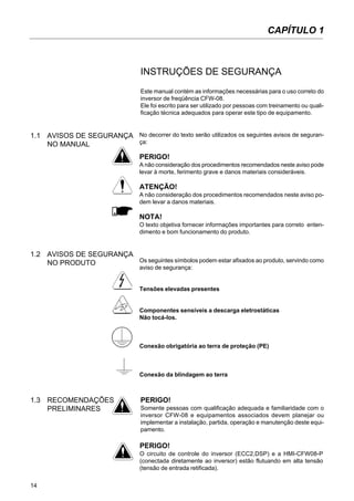 14
INSTRUÇÕES DE SEGURANÇA
Este manual contém as informações necessárias para o uso correto do
inversor de freqüência CFW-08.
Ele foi escrito para ser utilizado por pessoas com treinamento ou quali-
ficação técnica adequados para operar este tipo de equipamento.
No decorrer do texto serão utilizados os seguintes avisos de seguran-
ça:
PERIGO!
A não consideração dos procedimentos recomendados neste aviso pode
levar à morte, ferimento grave e danos materiais consideráveis.
ATENÇÃO!
A não consideração dos procedimentos recomendados neste aviso po-
dem levar a danos materiais.
NOTA!
O texto objetiva fornecer informações importantes para correto enten-
dimento e bom funcionamento do produto.
Os seguintes símbolos podem estar afixados ao produto, servindo como
aviso de segurança:
Tensões elevadas presentes
Componentes sensíveis a descarga eletrostáticas
Não tocá-los.
Conexão obrigatória ao terra de proteção (PE)
Conexão da blindagem ao terra
PERIGO!
Somente pessoas com qualificação adequada e familiaridade com o
inversor CFW-08 e equipamentos associados devem planejar ou
implementar a instalação, partida, operação e manutenção deste equi-
pamento.
1.3 RECOMENDAÇÕES
PRELIMINARES
1.2 AVISOS DE SEGURANÇA
NO PRODUTO
1.1 AVISOS DE SEGURANÇA
NO MANUAL
CAPÍTULO 1
PERIGO!
O circuito de controle do inversor (ECC2,DSP) e a HMI-CFW08-P
(conectada diretamente ao inversor) estão flutuando em alta tensão
(tensão de entrada retificada).
 