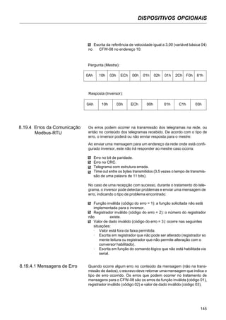 DISPOSITIVOS OPCIONAIS
145
Escrita da referência de velocidade igual a 3,00 (variável básica 04)
no CFW-08 no endereço 10:
Pergunta (Mestre):
0Ah 10h 03h ECh 00h 01h 02h 01h 2Ch F0h 81h
Resposta (Inversor):
0Ah 10h 03h ECh 00h 01h C1h 03h
8.19.4 Erros da Comunicação
Modbus-RTU
Os erros podem ocorrer na transmissão dos telegramas na rede, ou
então no conteúdo dos telegramas recebido. De acordo com o tipo de
erro, o inversor poderá ou não enviar resposta para o mestre:
Ao enviar uma mensagem para um endereço da rede onde está confi-
gurado inversor, este não irá responder ao mestre caso ocorra:
Erro no bit de paridade.
Erro no CRC.
Telegrama com estrutura errada.
Time out entre os bytes transmitidos (3,5 vezes o tempo de transmis-
são de uma palavra de 11 bits).
No caso de uma recepção com sucesso, durante o tratamento do tele-
grama, o inversor pode detectar problemas e enviar uma mensagem de
erro, indicando o tipo de problema encontrado:
Função inválida (código do erro = 1): a função solicitada não está
implementada para o inversor.
Registrador inválido (código do erro = 2): o número do registrador
não existe.
Valor de dado inválido (código do erro = 3): ocorre nas seguintes
situações:
· Valor está fora da faixa permitida.
· Escrita em registrador que não pode ser alterado (registrador so
mente leitura ou registrador que não permite alteração com o
conversor habilitado).
· Escrita em função do comando lógico que não está habilitada via
serial.
8.19.4.1 Mensagens de Erro Quando ocorre algum erro no conteúdo da mensagem (não na trans-
missão de dados), o escravo deve retornar uma mensagem que indica o
tipo de erro ocorrido. Os erros que podem ocorrer no tratamento de
mensagens para o CFW-08 são os erros de função inválida (código 01),
registrador inválido (código 02) e valor de dado inválido (código 03).
 