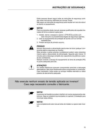 15
INSTRUÇÕES DE SEGURANÇA
Estas pessoas devem seguir todas as instruções de segurança conti-
das neste manual e/ou definidas por normas locais.
Não seguir as instruções de segurança pode resultar em risco de vida e/
ou danos no equipamento.
NOTA!
Para os propósitos deste manual, pessoas qualificadas são aquelas trei-
nadas de forma a estarem aptas para:
1. Instalar, aterrar, energizar e operar o CFW-09 de acordo com
este manual e os procedimentos legais de segurança vigentes;
2. Usar os equipamentos de proteção de acordo com as normas
estabelecidas;
3. Prestar serviços de primeiro socorro.
PERIGO!
Sempre desconecte a alimentação geral antes de tocar qualquer com-
ponente elétrico associado ao inversor.
Altas tensões e partes girantes (ventiladores) podem estar presentes
mesmo após a desconexão da alimentação. Aguarde pelo menos 10
minutos para a descarga completa dos capacitores da potência e para-
da dos ventiladores.
Sempre conecte a carcaça do equipamento ao terra de proteção (PE)
no ponto adequado para isto.
ATENÇÃO!
Os cartões eletrônicos possuem componentes sensíveis a descargas
eletrostáticas. Não toque diretamente sobre componentes ou conectores.
Caso necessário, toque antes na carcaça metálica aterrada ou utilize
pulseira de aterramento adequada.
NOTA!
Inversores de freqüência podem interferir em outros equipamentos ele-
trônicos. Siga os cuidados recomendados no capítulo 3 Instalação para
minimizar estes efeitos.
NOTA!
Leia completamente este manual antes de instalar ou operar este inver-
sor.
Não execute nenhum ensaio de tensão aplicada ao inversor!
Caso seja necessário consulte o fabricante.
 
