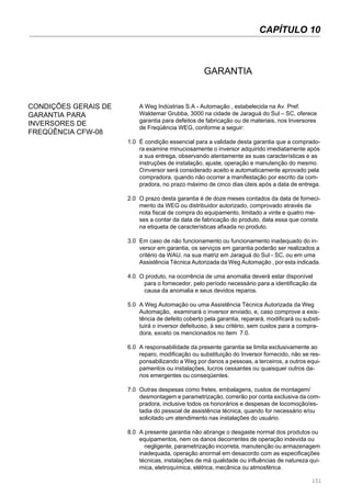 151
GARANTIA
A Weg Indústrias S.A - Automação , estabelecida na Av. Pref.
Waldemar Grubba, 3000 na cidade de Jaraguá do Sul – SC, oferece
garantia para defeitos de fabricação ou de materiais, nos Inversores
de Freqüência WEG, conforme a seguir:
1.0 É condição essencial para a validade desta garantia que a comprado-
ra examine minuciosamente o inversor adquirido imediatamente após
a sua entrega, observando atentamente as suas características e as
instruções de instalação, ajuste, operação e manutenção do mesmo.
Oinversor será considerado aceito e automaticamente aprovado pela
compradora, quando não ocorrer a manifestação por escrito da com-
pradora, no prazo máximo de cinco dias úteis após a data de entrega.
2.0 O prazo desta garantia é de doze meses contados da data de forneci-
mento da WEG ou distribuidor autorizado, comprovado através da
nota fiscal de compra do equipamento, limitado a vinte e quatro me-
ses a contar da data de fabricação do produto, data essa que consta
na etiqueta de características afixada no produto.
3.0 Em caso de não funcionamento ou funcionamento inadequado do in-
versor em garantia, os serviços em garantia poderão ser realizados a
critério da WAU, na sua matriz em Jaraguá do Sul - SC, ou em uma
Assistência Técnica Autorizada da Weg Automação , por esta indicada.
4.0 O produto, na ocorrência de uma anomalia deverá estar disponível
para o fornecedor, pelo período necessário para a identificação da
causa da anomalia e seus devidos reparos.
5.0 A Weg Automação ou uma Assistência Técnica Autorizada da Weg
Automação, examinará o inversor enviado, e, caso comprove a exis-
tência de defeito coberto pela garantia, reparará, modificará ou substi-
tuirá o inversor defeituoso, à seu critério, sem custos para a compra-
dora, exceto os mencionados no item 7.0.
6.0 A responsabilidade da presente garantia se limita exclusivamente ao
reparo, modificação ou substituição do Inversor fornecido, não se res-
ponsabilizando a Weg por danos a pessoas, a terceiros, a outros equi-
pamentos ou instalações, lucros cessantes ou quaisquer outros da-
nos emergentes ou conseqüentes.
7.0 Outras despesas como fretes, embalagens, custos de montagem/
desmontagem e parametrização, correrão por conta exclusiva da com-
pradora, inclusive todos os honorários e despesas de locomoção/es-
tadia do pessoal de assistência técnica, quando for necessário e/ou
solicitado um atendimento nas instalações do usuário.
8.0 A presente garantia não abrange o desgaste normal dos produtos ou
equipamentos, nem os danos decorrentes de operação indevida ou
negligente, parametrização incorreta, manutenção ou armazenagem
inadequada, operação anormal em desacordo com as especificações
técnicas, instalações de má qualidade ou influências de natureza quí-
mica, eletroquímica, elétrica, mecânica ou atmosférica.
CONDIÇÕES GERAIS DE
GARANTIA PARA
INVERSORES DE
FREQÜÊNCIA CFW-08
CAPÍTULO 10
 