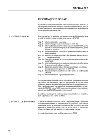 16
O capítulo 2 fornece informações sobre o conteúdo deste manual e o
seu propósito, descreve as principais características do inversor CFW-08
e como identificá-lo. Adicionalmente, informações sobre recebimento e
armazenamento são fornecidas.
Este manual tem 10 capítulos, que seguem uma seqüência lógica para
o usuário receber, instalar, programar e operar o CFW-08:
Cap. 1 - Informações sobre segurança.
Cap. 2 - Informações gerais e recebimento do CFW-08.
Cap. 3 - Informações sobre como instalar fisicamente o CFW-08, como
conectá-lo eletricamente (circuito de potência e controle), como
instalar os opcionais.
Cap. 4 - Informações sobre a colocação em funcionamento, passos a
serem seguidos.
Cap. 5 - Informações sobre como usar a HMI (Interface Homem - Máqui-
na/ teclado e display).
Cap. 6 - Descrição detalhada de todos os parâmetros de programação
do CFW-08.
Cap. 7 - Informações sobre como resolver problemas, instruções sobre
limpeza e manutenção preventiva.
Cap. 8 - Descrição, características técnicas e instalação e instalação
dos equipamentos opcionais do CFW-08.
Cap. 9 - Tabelas e informações técnicas sobre a linha de potências do
CFW-08.
Cap. 10 - Informações sobre a garantia do CFW-08.
O propósito deste manual é dar as informações mínimas necessárias
para o bom uso do CFW-08. Devido a grande gama de funções deste
produto, é possível aplicá-lo de formas diferentes às apresentadas aqui.
Não é a intenção deste manual esgotar todas as possibilidades de apli-
cação do CFW-08, nem a WEG pode assumir qualquer responsabilida-
de pelo uso do CFW-08 baseado neste manual.
É proibida a reprodução do conteúdo deste manual, no todo ou em partes,
sem a permissão por escrito da WEG.
A versão de software usada no CFW-08 é importante porque é o software
que define as funções e os parâmetros de programação. Este manual
refere-se à versão de software conforme indicado na contra-capa. Por
exemplo, a versão 3.0X significa de 3.00 a 3.09, onde “X” são evolu-
ções no software que não afetam o conteúdo deste manual.
A versão de software pode ser lida no parâmetro P023.
INFORMAÇÕES GERAIS
2.1 SOBRE O MANUAL
2.2 VERSÃO DE SOFTWARE
CAPÍTULO 2
 