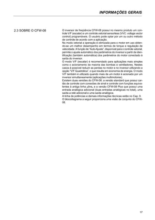 INFORMAÇÕES GERAIS
17
O inversor de freqüência CFW-08 possui no mesmo produto um con-
trole V/F (escalar) e um controle vetorial sensorless (VVC: voltage vector
control) programáveis. O usuário pode optar por um ou outro método
de controle de acordo com a aplicação.
No modo vetorial a operação é otimizada para o motor em uso obten-
do-se um melhor desempenho em termos de torque e regulação de
velocidade. A função de “Auto-Ajuste”, disponível para o controle vetorial,
permite o ajuste automático dos parâmetros do inversor a partir da iden-
tificação (também automática) dos parâmetros do motor conectado à
saída do inversor.
O modo V/F (escalar) é recomendado para aplicações mais simples
como o acionamento da maioria das bombas e ventiladores. Nestes
casos é possível reduzir as perdas no motor e no inversor utilizando a
opção “V/F Quadrática”, o que resulta em economia de energia. O modo
V/F também é utilizado quando mais de um motor é acionado por um
inversor simultaneamente (aplicações multimotores).
Existem duas versões do CFW-08: a versão standard que possui car-
tão de controle com conexões de sinal e controle com funções equiva-
lentes à antiga linha µline, e a versão CFW-08 Plus que possui uma
entrada analógica adicional (duas entradas analógicas no total), uma
saída a relé adicional e uma saída analógica.
A linha de potências e demais informações técnicas estão no Cap. 9.
O blocodiagrama a seguir proporciona uma visão de conjunto do CFW-
08.
2.3 SOBRE O CFW-08
 