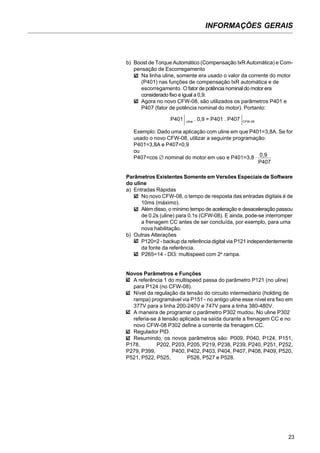 INFORMAÇÕES GERAIS
23
b) Boost de Torque Automático (Compensação IxR Automática) e Com-
pensação de Escorregamento
Na linha uline, somente era usado o valor da corrente do motor
(P401) nas funções de compensação IxR automática e de
escorregamento. O fator de potência nominal do motor era
considerado fixo e igual a 0,9.
Agora no novo CFW-08, são utilizados os parâmetros P401 e
P407 (fator de potência nominal do motor). Portanto:
Exemplo: Dado uma aplicação com uline em que P401=3,8A. Se for
usado o novo CFW-08, utilizar a seguinte programação:
P401=3,8A e P407=0,9
ou
P407=cos ∅ nominal do motor em uso e P401=3,8 . 0,9
P407
Parâmetros Existentes Somente em Versões Especiais de Software
do uline
a) Entradas Rápidas
No novo CFW-08, o tempo de resposta das entradas digitais é de
10ms (máximo).
Além disso, o mínimo tempo de aceleração e desaceleração passou
de 0.2s (uline) para 0.1s (CFW-08). E ainda, pode-se interromper
a frenagem CC antes de ser concluída, por exemplo, para uma
nova habilitação.
b) Outras Alterações
P120=2 - backup da referência digital via P121 independentemente
da fonte da referência.
P265=14 - DI3: multispeed com 2a
rampa.
Novos Parâmetros e Funções
A referência 1 do multispeed passa do parâmetro P121 (no uline)
para P124 (no CFW-08).
Nível da regulação da tensão do circuito intermediário (holding de
rampa) programável via P151 - no antigo uline esse nível era fixo em
377V para a linha 200-240V e 747V para a linha 380-480V.
A maneira de programar o parâmetro P302 mudou. No uline P302
referia-se à tensão aplicada na saída durante a frenagem CC e no
novo CFW-08 P302 define a corrente da frenagem CC.
Regulador PID.
Resumindo, os novos parâmetros são: P009, P040, P124, P151,
P178, P202, P203, P205, P219, P238, P239, P240, P251, P252,
P279, P399, P400, P402, P403, P404, P407, P408, P409, P520,
P521, P522, P525, P526, P527 e P528.
P401 uline
. 0,9 = P401 . P407 CFW-08
 