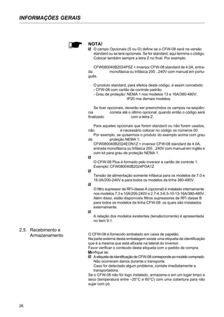 26
INFORMAÇÕES GERAIS
NOTA!
O campo Opcionais (S ou O) define se o CFW-08 será na versão
standard ou se terá opcionais. Se for standard, aqui termina o código.
Colocar também sempre a letra Z no final. Por exemplo:
CFW080040B2024PSZ = inversor CFW-08 standard de 4.0A, entra-
da monofásica ou trifásica 200...240V com manual em portu-
guês.
O produto standard, para efeitos deste código, é assim concebido:
- CFW-08 com cartão de controle padrão.
- Grau de proteção: NEMA 1 nos modelos 13 e 16A/380-480V;
IP20 nos demais modelos.
Se tiver opcionais, deverão ser preenchidos os campos na seqüên-
cia correta até o último opcional, quando então o código será
finalizado com a letra Z.
Para aqueles opcionais que forem standard ou não forem usados,
não é necessário colocar no código os números 00.
Por exemplo, se quisermos o produto do exemplo acima com grau
de proteção NEMA 1:
CFW080040B2024EON1Z = inversor CFW-08 standard de 4.0A,
entrada monofásica ou trifásica 200...240V com manual em inglês e
com kit para grau de proteção NEMA 1.
O CFW-08 Plus é formado pelo inversor e cartão de controle 1.
Exemplo: CFW080040B2024POA1Z
Tensão de alimentação somente trifásica para os modelos de 7.0 e
16.0A/200-240V e para todos os modelos da linha 380-480V.
O filtro supressor de RFI-classe A (opcional) é instalado internamente
nos modelos 7.3 e 10A/200-240V e 2.7-4.3-6.5-10-13-16A/380-480V.
Além disso, estão disponíveis filtros supressores de RFI classe B
para todos os modelos da linha CFW-08: os quais são instalados
externamente.
A relação dos modelos existentes (tensão/corrente) é apresentada
no item 9.1.
O CFW-08 é fornecido embalado em caixa de papelão.
Na parte externa desta embalagem existe uma etiqueta de identificação
que é a mesma que está afixada na lateral do inversor.
Favor verificar o conteúdo desta etiqueta com o pedido de compra.
Verifique se:
AetiquetadeidentificaçãodeCFW-08correspondeaomodelocomprado.
Não ocorreram danos durante o transporte.
Caso for detectado algum problema, contate imediatamente a
transportadora.
Se o CFW-08 não for logo instalado, armazene-o em um lugar limpo e
seco (temperatura entre –25°C e 60°C) com uma cobertura para não
sujar com pó.
2.5 Recebimento e
Armazenamento
 