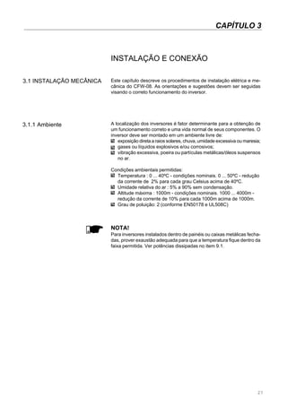 27
CAPÍTULO 3
INSTALAÇÃO E CONEXÃO
3.1 INSTALAÇÃO MECÂNICA Este capítulo descreve os procedimentos de instalação elétrica e me-
cânica do CFW-08. As orientações e sugestões devem ser seguidas
visando o correto funcionamento do inversor.
3.1.1 Ambiente A localização dos inversores é fator determinante para a obtenção de
um funcionamento correto e uma vida normal de seus componentes. O
inversor deve ser montado em um ambiente livre de:
exposição direta a raios solares, chuva, umidade excessiva ou maresia;
gases ou líquidos explosivos e/ou corrosivos;
vibração excessiva, poeira ou partículas metálicas/óleos suspensos
no ar.
Condições ambientais permitidas:
Temperatura : 0 ... 40ºC - condições nominais. 0 ... 50ºC - redução
da corrente de 2% para cada grau Celsius acima de 40ºC.
Umidade relativa do ar : 5% a 90% sem condensação.
Altitude máxima : 1000m - condições nominais. 1000 ... 4000m -
redução da corrente de 10% para cada 1000m acima de 1000m.
Grau de poluição: 2 (conforme EN50178 e UL508C)
NOTA!
Para inversores instalados dentro de painéis ou caixas metálicas fecha-
das, prover exaustão adequada para que a temperatura fique dentro da
faixa permitida. Ver potências dissipadas no item 9.1.
 