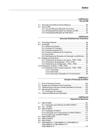Índice
CAPÍTULO 5
Uso da HMI
5.1 Descrição da Interface Homem-Máquina ................................ 50
5.2 Uso da HMI ............................................................................. 51
5.2.1 Uso da HMI para Operação do Inversor ......................... 52
5.2.2 Sinalizações/Indicações nos Displays da HMI ................ 53
5.2.3 Visualização/Alteração de Parâmetros ........................... 53
CAPÍTULO 6
Descrição Detalhada dos Parâmetros
6.1 Simbologia Utilizada ................................................................ 56
6.2 Introdução ............................................................................... 56
6.2.1 Modos de Controle ......................................................... 56
6.2.2 Controle V/F (Escalar) .................................................... 56
6.2.3 Controle Vetorial (VVC) .................................................. 57
6.2.4 Fontes de Referência de Freqüência .............................. 57
6.2.5 Comandos ...................................................................... 60
6.2.6 Definições das Situações de Operação Local/Remoto ... 60
6.3 Relação de Parâmetros ........................................................... 61
6.3.1 Parâmetros de Acesso e de Leitura - P000...P099 ......... 62
6.3.2 Parâmetros de Regulação - P100...P199 ....................... 63
6.3.3 Parâmetros de Configuração - P200...P398 ................... 71
6.3.4 Parâmetros do Motor - P399...P499 ....................................... 91
6.3.5 Parâmetros das Funções Especiais - P500...P699 ......... 94
6.3.5.1 Introdução ........................................................... 94
6.3.5.2 Descrição ............................................................ 94
6.3.5.3 Guia para Colocação em Funcionamento ........... 96
CAPÍTULO 7
Solução e Prevenção de Falhas
7.1 Erros e Possíveis Causas ..................................................... 100
7.2 Solução dos Problemas mais Freqüentes ............................. 102
7.3 Telefone/Fax/E-mail para Contato (Assistência Técnica) ...... 103
7.4 Manutenção Preventiva ......................................................... 103
7.4.1 Instruções de Limpeza ................................................. 104
7.5 Tabela de Material para Reposição ....................................... 105
CAPÍTULO 8
Dispositivos Opcionais
8.1 HMI CFW08P ........................................................................ 107
8.1.1 Instruções para Retirada da HMI-CFW08-P ................. 107
8.2 TCL - CFW08 ........................................................................ 109
8.3 HMI-CFW08-S ....................................................................... 110
8.3.1 Instalação-CFW08-S .................................................... 110
8.3.2 Colocação em Funcionamento da HMI-CFW08-S ........ 111
8.3.3 Função Copy da HMI-CFW08-S ................................... 111
8.4 HMI-CFW08-S-N4 ................................................................. 112
8.5 KMR-CFW08-S ..................................................................... 112
8.6 MIS-CFW08........................................................................... 113
8.7 CAB-HMI08-S-1, CAB-HMI08-S-2, CAB-HMI08-S-3
CAB-HMI08-S-5, CAB-HMI08-S-7,5,
CAB-HMI08-S-10 .................................................................. 113
 