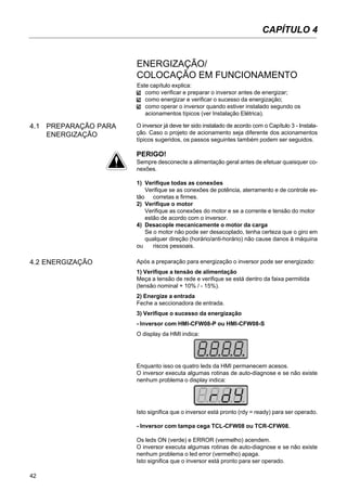 42
CAPÍTULO 4
4.1 PREPARAÇÃO PARA
ENERGIZAÇÃO
Este capítulo explica:
como verificar e preparar o inversor antes de energizar;
como energizar e verificar o sucesso da energização;
como operar o inversor quando estiver instalado segundo os
acionamentos típicos (ver Instalação Elétrica).
O inversor já deve ter sido instalado de acordo com o Capítulo 3 - Instala-
ção. Caso o projeto de acionamento seja diferente dos acionamentos
típicos sugeridos, os passos seguintes também podem ser seguidos.
PERIGO!
Sempre desconecte a alimentação geral antes de efetuar quaisquer co-
nexões.
1) Verifique todas as conexões
Verifique se as conexões de potência, aterramento e de controle es-
tão corretas e firmes.
2) Verifique o motor
Verifique as conexões do motor e se a corrente e tensão do motor
estão de acordo com o inversor.
4) Desacople mecanicamente o motor da carga
Se o motor não pode ser desacoplado, tenha certeza que o giro em
qualquer direção (horário/anti-horário) não cause danos à máquina
ou riscos pessoais.
4.2 ENERGIZAÇÃO Após a preparação para energização o inversor pode ser energizado:
1) Verifique a tensão de alimentação
Meça a tensão de rede e verifique se está dentro da faixa permitida
(tensão nominal + 10% / - 15%).
2) Energize a entrada
Feche a seccionadora de entrada.
3) Verifique o sucesso da energização
- Inversor com HMI-CFW08-P ou HMI-CFW08-S
O display da HMI indica:
Enquanto isso os quatro leds da HMI permanecem acesos.
O inversor executa algumas rotinas de auto-diagnose e se não existe
nenhum problema o display indica:
Isto significa que o inversor está pronto (rdy = ready) para ser operado.
- Inversor com tampa cega TCL-CFW08 ou TCR-CFW08.
Os leds ON (verde) e ERROR (vermelho) acendem.
O inversor executa algumas rotinas de auto-diagnose e se não existe
nenhum problema o led error (vermelho) apaga.
Isto significa que o inversor está pronto para ser operado.
ENERGIZAÇÃO/
COLOCAÇÃO EM FUNCIONAMENTO
 