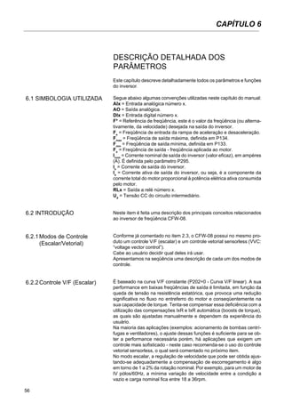 56
Este capítulo descreve detalhadamente todos os parâmetros e funções
do inversor.
6.1 SIMBOLOGIA UTILIZADA Segue abaixo algumas convenções utilizadas neste capítulo do manual:
AIx = Entrada analógica número x.
AO = Saída analógica.
DIx = Entrada digital número x.
F* = Referência de freqüência, este é o valor da freqüência (ou alterna-
tivamente, da velocidade) desejada na saída do inversor.
Fe
= Freqüência de entrada da rampa de aceleração e desaceleração.
Fmax
= Freqüência de saída máxima, definida em P134.
Fmin
= Freqüência de saída mínima, definida em P133.
Fs
= Freqüência de saída - freqüência aplicada ao motor.
Inom
= Corrente nominal de saída do inversor (valor eficaz), em ampères
(A). É definida pelo parâmetro P295.
Is
= Corrente de saída do inversor.
Ia
= Corrente ativa de saída do inversor, ou seja, é a componente da
corrente total do motor proporcional à potência elétrica ativa consumida
pelo motor.
RLx = Saída a relé número x.
Ud
= Tensão CC do circuito intermediário.
Neste item é feita uma descrição dos principais conceitos relacionados
ao inversor de freqüência CFW-08.
Conforme já comentado no item 2.3, o CFW-08 possui no mesmo pro-
duto um controle V/F (escalar) e um controle vetorial sensorless (VVC:
“voltage vector control”).
Cabe ao usuário decidir qual deles irá usar.
Apresentamos na seqüência uma descrição de cada um dos modos de
controle.
É baseado na curva V/F constante (P202=0 - Curva V/F linear). A sua
performance em baixas freqüências de saída é limitada, em função da
queda de tensão na resistência estatórica, que provoca uma redução
significativa no fluxo no entreferro do motor e conseqüentemente na
sua capacidade de torque. Tenta-se compensar essa deficiência com a
utilização das compensações IxR e IxR automática (boosts de torque),
as quais são ajustadas manualmente e dependem da experiência do
usuário.
Na maioria das aplicações (exemplos: acionamento de bombas centrí-
fugas e ventiladores), o ajuste dessas funções é suficiente para se ob-
ter a performance necessária porém, há aplicações que exigem um
controle mais sofisticado - neste caso recomenda-se o uso do controle
vetorial sensorless, o qual será comentado no próximo item.
No modo escalar, a regulação de velocidade que pode ser obtida ajus-
tando-se adequadamente a compensação de escorregamento é algo
em torno de 1 a 2% da rotação nominal. Por exemplo, para um motor de
IV pólos/60Hz, a mínima variação de velocidade entre a condição a
vazio e carga nominal fica entre 18 a 36rpm.
6.2 INTRODUÇÃO
6.2.1Modos de Controle
(Escalar/Vetorial)
6.2.2Controle V/F (Escalar)
DESCRIÇÃO DETALHADA DOS
PARÂMETROS
CAPÍTULO 6
 