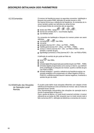 60
DESCRIÇÃO DETALHADA DOS PARÂMETROS
6.2.5Comandos O inversor de freqüência possui os seguintes comandos: habilitação e
bloqueio dos pulsos PWM, definição do sentido de giro e JOG.
Da mesma forma que a referência de freqüência, os comandos do in-
versor também podem ser definidos de várias formas.
As principais fontes de comandos são as seguintes:
teclas das HMIs - teclas , , e ;
bornes de controle (XC1) - via entradas digitais;
via interface serial.
Os comandos de habilitação e bloqueio do inversor podem ser assim
definidos:
via teclas e das HMIs;
via serial;
gira/pára (bornes XC1 - DI(s) - ver P263 ... P266);
habilita geral (bornes XC1 - DI(s) - ver P263 ... P266);
avanço e retorno (bornes XC1 - DIs - ver P263 e P264) - define
também o sentido de giro;
liga/desliga (comando a 3 fios) (bornes XC1 - DIs - ver P263 e P264).
A definição do sentido de giro pode ser feita via:
tecla das HMIs;
serial;
entrada digital (DI) programada para sentido de giro (ver P264 ... P266);
entradas digitais programadas como avanço e retorno, que definem
tanto a habilitação ou bloqueio do inversor, quanto o sentido de giro
(ver P263 e P264);
entrada analógica - quando a referência de freqüência estiver via
entrada analógica e for programado um offset negativo (P236 ou
P240<0), a referência pode assumir valores negativos, invertendo o
sentido de giro do motor.
O usuário pode definir duas situações diferentes com relação à fonte
referência de freqüência e dos comandos do inversor: são os modos de
operação local e remoto.
Uma representação esquemática das situações de operação local e
remoto é apresentada na figura 6.3.
Para o ajuste de fábrica, no modo local é possível controlar o inversor
utilizando-se as teclas da HMI, enquanto que no modo remoto tudo é
feito via bornes (XC1) - definição da referência e comandos do inversor.
6.2.6Definição das Situações
de Operação Local/
Remoto
 