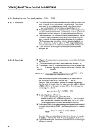 94
DESCRIÇÃO DETALHADA DOS PARÂMETROS
6.3.5 Parâmetros das Funções Especiais - P500 ... P599
6.3.5.1 Introdução O CFW-08 dispõe da função regulador PID que pode ser usada para
fazer o controle de um processo em malha fechada. Essa função
faz o papel de um regulador proporcional, integral e derivativo
superposto ao controle normal de velocidade do inversor.
A velocidade será variada de modo a manter a variável de processo
(aquela que se deseja controlar - por exemplo: nível de água de um
reservatório) no valor desejado, ajustado na referência (setpoint).
Dado por exemplo, um inversor acionando uma motobomba que faz
circular um fluido numa dada tubulação. O próprio inversor pode
fazer o controle da vazão nessa tubulação utilizando o regulador
PID. Nesse caso, por exemplo, o setpoint (de vazão) poderia ser
dado pela entrada analógica AI2 ou via P525 (setpoint digital) e o
sinal de realimentação da vazão chegaria na entrada analógica AI1.
Outros exemplos de aplicação: controle de nível, temperatura,
dosagem, etc.
A figura 6.25 apresenta uma representação esquemática da função
regulador PID.
O sinal de realimentação deve chegar na entrada analógica AI1.
O setpoint é o valor da variável de processo no qual se deseja ope-
rar. Esse valor é entrado em percentual, o qual é definido pela
seguinte equação:
6.3.5.2 Descrição
setpoint (%) =
setpoint (UP) x P234 x 100%
fundo de escala do sensor utilizado (UP)
onde tanto o setpoint quanto o fundo de escala do sensor utilizado
são dados na unidade do processo (ou seja, °C, bar, etc).
Exemplo: Dado um transdutor (sensor) de pressão com saída 4 -
20mA e fundo de escala 25bar (ou seja, 4mA=0bar e 20mA=25bar)
e P234=2.00. Se for desejado controlar 10bar, deveríamos entrar
com o seguinte setpoint:
setpoint (%) =
10 x 2 x 100% = 80%
25
O setpoint pode ser definido via:
- Via teclas: setpoint digital, parâmetro P525.
- Entrada analógica AI2 (somente disponível no CFW-08 Plus): o
valor percentual é calculado com base em P238, P239 e P240
(ver equacionamento na descrição desses parâmetros).
OparâmetroP040indicaovalordavariáveldeprocesso(realimentação)
na escala selecionada em P528, o qual é ajustado conforme equação
abaixo:
P528 =
fundo de escala do sensor utilizado
P234
Exemplo: Sejam os dados do exemplo anterior (sensor de pressão
de 0-25bar e P234=2.00). P528 deve ser ajustado em 25/2=12.5.
O parâmetro P040 pode ser selecionado como variável de monitoração
fazendo-se P205=6.
 