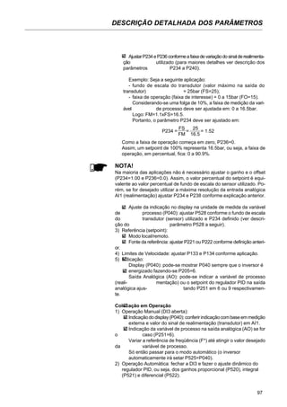 97
DESCRIÇÃO DETALHADA DOS PARÂMETROS
AjustarP234eP236conformeafaixadevariaçãodosinalderealimenta-
ção utilizado (para maiores detalhes ver descrição dos
parâmetros P234 a P240).
Exemplo: Seja a seguinte aplicação:
- fundo de escala do transdutor (valor máximo na saída do
transdutor) = 25bar (FS=25);
- faixa de operação (faixa de interesse) = 0 a 15bar (FO=15).
Considerando-se uma folga de 10%, a faixa de medição da vari-
ável de processo deve ser ajustada em: 0 a 16.5bar.
Logo: FM=1.1xFS=16.5.
Portanto, o parâmetro P234 deve ser ajustado em:
Como a faixa de operação começa em zero, P236=0.
Assim, um setpoint de 100% representa 16.5bar, ou seja, a faixa de
operação, em percentual, fica: 0 a 90.9%.
NOTA!
Na maioria das aplicações não é necessário ajustar o ganho e o offset
(P234=1.00 e P236=0.0). Assim, o valor percentual do setpoint é equi-
valente ao valor percentual de fundo de escala do sensor utilizado. Po-
rém, se for desejado utilizar a máxima resolução da entrada analógica
AI1 (realimentação) ajustar P234 e P238 conforme explicação anterior.
Ajuste da indicação no display na unidade de medida da variável
de processo (P040): ajustar P528 conforme o fundo de escala
do transdutor (sensor) utilizado e P234 definido (ver descri-
ção do parâmetro P528 a seguir).
3) Referência (setpoint):
Modo local/remoto.
Fonte da referência: ajustar P221 ou P222 conforme definição anteri-
or.
4) Limites de Velocidade: ajustar P133 e P134 conforme aplicação.
5) Indicação:
Display (P040): pode-se mostrar P040 sempre que o inversor é
energizado fazendo-se P205=6.
Saída Analógica (AO): pode-se indicar a variável de processo
(reali- mentação) ou o setpoint do regulador PID na saída
analógica ajus- tando P251 em 6 ou 9 respectivamen-
te.
Colocação em Operação
1) Operação Manual (DI3 aberta):
Indicaçãododisplay(P040):conferirindicaçãocombaseemmedição
externa e valor do sinal de realimentação (transdutor) em AI1.
Indicação da variável de processo na saída analógica (AO) se for
o caso (P251=6).
Variar a referência de freqüência (F*) até atingir o valor desejado
da variável de processo.
Só então passar para o modo automático (o inversor
automaticamente irá setar P525=P040).
2) Operação Automática: fechar a DI3 e fazer o ajuste dinâmico do
regulador PID, ou seja, dos ganhos proporcional (P520), integral
(P521) e diferencial (P522).
P234 =
FS
=
25
= 1.52
FM 16.5
 