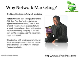 Traditional Business to Network Marketing Robert Kiyosaki , best selling author of the  Rich Dad, Poor Dad  series, started out against network marketing or MLM. But, after 15 years he made a complete turn around. He now favors direct selling with a network marketing company as the best way for the average person to move from being poor to rich.  Direct selling with a network marketing or MLM company focuses on helping people and is the most fair system for financial freedom available . Why Network Marketing? Copyright © 2010 CF Wellness http://www.cf-wellness.com 