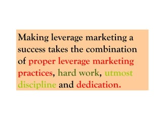 Making leverage marketing a success takes the combination of  proper leverage marketing practices ,  hard work ,  utmost discipline  and  dedication.  