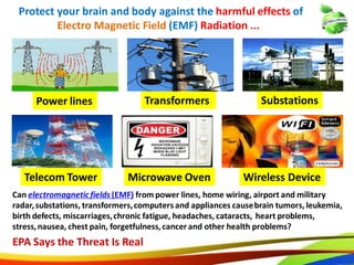 18
Protect your brain and body against the harmful effects of
Electro Magnetic Field (EMF) Radiation ...
Power lines
Telecom Tower
SubstationsTransformers
Microwave Oven
Can electromagnetic fields (EMF) from power lines, home wiring, airport and military
radar, substations, transformers, computers and appliances cause brain tumors, leukemia,
birth defects, miscarriages, chronic fatigue, headaches, cataracts, heart problems,
stress, nausea, chest pain, forgetfulness, cancer and other health problems?
EPA Says the Threat Is Real
Wireless Device
18
Protect your brain and body against the harmful effects of
Electro Magnetic Field (EMF) Radiation ...
Power lines
Telecom Tower
SubstationsTransformers
Microwave Oven
Can electromagneticfields (EMF) from power lines, home wiring, airport and military
radar,substations, transformers,computers and appliances causebrain tumors, leukemia,
birth defects, miscarriages,chronic fatigue, headaches, cataracts, heart problems,
stress,nausea, chest pain, forgetfulness,cancer and other health problems?
EPA Says the Threat Is Real
Wireless Device
 