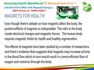 25
Amazing Health Benefits of CF Micswell Café 8-in-1
( Health Drink Coffee with Magnetic Energy )
100% Proven as “TAPAL KING”!
3
Amazing Health Benefitsof CF Micswell Café 8-in-1
( Health Drink Coffee with Magnetic Energy )
100% Proven as “TAPAL KING”!
 