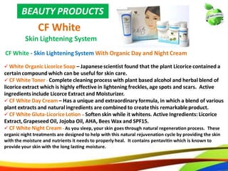 29
BEAUTY PRODUCTS
CF White
Skin Lightening System
CF White - Skin Lightening System With Organic Day and Night Cream
 White Organic Licorice Soap – Japanese scientist found that the plant Licorice contained a
certain compound which can be useful for skin care.
 CF White Toner - Complete cleaning process with plant based alcohol and herbal blend of
licorice extract which is highly effective in lightening freckles, age spots and scars. Active
ingredients include Licorce Extract and Moisturizer.
 CF White Day Cream – Has a unique and extraordinary formula, in which a blend of various
plant extracts and natural ingredients are combined to create this remarkable product.
 CF White Gluta-Licorice Lotion – Soften skin while it whitens. Active Ingredients: Licorice
Extract, Grapeseed Oil, Jojoba Oil, AHA, Bees Wax and SPF15.
 CF White Night Cream - As you sleep, your skin goes through natural regeneration process. These
organic night treatments are designed to help with this natural rejuvenation cycle by providing the skin
with the moisture and nutrients it needs to properly heal. It contains pentavitin which is known to
provide your skin with the long lasting moisture.
20
BEAUTY PRODUCTS
CF White
Skin Lightening System
CF White - Skin LighteningSystem With Organic Day and Night Cream
 White Organic Licorice Soap – Japanese scientist found that the plant Licorice contained a
certaincompound which can be useful for skin care.
 CF White Toner - Complete cleaning process with plant based alcohol and herbal blend of
licorice extract which is highly effective in lightening freckles, age spots and scars. Active
ingredients include Licorce Extract and Moisturizer.
 CF White Day Cream – Has a unique and extraordinary formula, in which a blend of various
plant extracts and naturalingredients are combined to createthis remarkableproduct.
 CF White Gluta-Licorice Lotion – Soften skin while it whitens. Active Ingredients: Licorice
Extract,Grapeseed Oil, Jojoba Oil, AHA, Bees Wax and SPF15.
 CF White Night Cream - As you sleep, your skin goes through natural regeneration process. These
organic night treatments are designed to help with this natural rejuvenation cycle by providing the skin
with the moisture and nutrients it needs to properly heal. It contains pentavitin which is known to
provide your skin with the long lasting moisture.
 