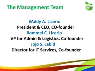 3
Waldy A. Licerio
President & CEO, CO-founder
Rommel C. Licerio
VP for Admin & Logistics, Co-founder
Jojo S. Labid
Director for IT Services, Co-founder
The Management Team
3
Waldy A. Licerio
President & CEO, CO-founder
Rommel C. Licerio
VP for Admin & Logistics, Co-founder
Jojo S. Labid
Director for IT Services, Co-founder
The Management Team
 