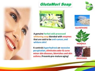 3030
GlutaMori Soap
GLUTATHIONE
MORINGA
GRAPESEED
A genuine herbal cold-processed
whitening soap blended with enzymes
that are said to be anti-cancer, and
whitens skin!
It controls hyperhydrosis or excessive
perspiration, eliminates odor & cures
minor skin diseases, blemishes and skin
asthma. Prevents pre-mature aging!
2121
GlutaMori Soap
GLUTATHIONE
MORINGA
GRAPESEED
A genuine herbal cold-processed
whitening soap blended with enzymes
that are said to be anti-cancer,and
whitens skin!
It controls hyperhydrosis or excessive
perspiration,eliminates odor & cures
minor skin diseases, blemishes and skin
asthma.Prevents pre-matureaging!
 