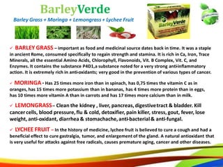 32
BarleyVerde
Barley Grass + Moringa + Lemongrass + Lychee Fruit
 BARLEY GRASS – important as food and medicinal source dates back in time. It was a staple
in ancient Rome, consumed specifically to regain strength and stamina. It is rich in Ca, Iron, Trace
Minerals, all the essential Amino Acids, Chlorophyll, Flavonoids, Vit. B Complex, Vit. C, and
Enzymes. It contains the substance P4D1,a substance noted for a very strong anti-inflammatory
action. It is extremely rich in anti-oxidants; very good in the prevention of various types of cancer.
 LEMONGRASS – Clean the kidney , liver, pancreas, digestive tract & bladder. Kill
cancer cells, blood pressure, flu & cold, detoxifier, pain killer, stress, gout, fever, lose
weight, anti-oxidant, diarrhea & stomachache, anti-bacterial & anti-fungal.
 MORINGA - Has 25 times more iron than in spinach, has 0,75 times the vitamin C as in
oranges, has 15 times more potassium than in bananas, has 4 times more protein than in eggs,
has 10 times more vitamin A than in carrots and has 17 times more calcium than in milk.
 LYCHEE FRUIT – In the history of medicine, lychee fruit is believed to cure a cough and had a
beneficial effect to cure gastralgia, tumor, and enlargement of the gland. A natural antioxidant that
is very useful for attacks against free radicals, causes premature aging, cancer and other diseases.
23
BarleyVerde
Barley Grass + Moringa + Lemongrass + Lychee Fruit
 BARLEY GRASS – important as food and medicinal source dates back in time. It was a staple
in ancient Rome, consumed specifically to regain strength and stamina. It is rich in Ca, Iron, Trace
Minerals, all the essential Amino Acids, Chlorophyll, Flavonoids, Vit. B Complex, Vit. C, and
Enzymes. It contains the substance P4D1,a substance noted for a very strong anti-inflammatory
action. It is extremely rich in anti-oxidants; very good in the prevention of various types of cancer.
 LEMONGRASS– Clean the kidney , liver, pancreas,digestivetract & bladder. Kill
cancercells, blood pressure,flu & cold, detoxifier, pain killer, stress, gout, fever, lose
weight, anti-oxidant, diarrhea & stomachache,anti-bacterial& anti-fungal.
 MORINGA-Has 25 times more iron than in spinach, has 0,75 times the vitamin C as in
oranges, has 15 times more potassium than in bananas, has 4 times more protein than in eggs,
has 10 times more vitamin A than in carrots and has 17 times more calcium than in milk.
 LYCHEE FRUIT – In the history of medicine, lychee fruit is believed to cure a cough and had a
beneficial effect to cure gastralgia, tumor, and enlargement of the gland. A natural antioxidant that
is very useful for attacks against free radicals, causes premature aging, cancer and other diseases.
 