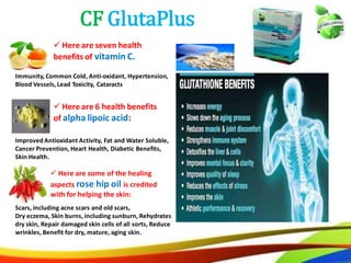 36
CF GlutaPlus
Improved Antioxidant Activity, Fat and Water Soluble,
Cancer Prevention, Heart Health, Diabetic Benefits,
Skin Health.
Scars, including acne scars and old scars,
Dry eczema, Skin burns, including sunburn, Rehydrates
dry skin, Repair damaged skin cells of all sorts, Reduce
wrinkles, Benefit for dry, mature, aging skin.
 Here are some of the healing
aspects rose hip oil is credited
with for helping the skin:
 Here are 6 health benefits
of alpha lipoic acid:
Immunity, Common Cold, Anti-oxidant, Hypertension,
Blood Vessels, Lead Toxicity, Cataracts
 Here are seven health
benefits of vitamin C.
27
CF GlutaPlus
Improved Antioxidant Activity, Fat and Water Soluble,
Cancer Prevention, Heart Health, Diabetic Benefits,
Skin Health.
Scars, including acne scars and old scars,
Dry eczema, Skin burns, including sunburn, Rehydrates
dry skin, Repair damaged skin cells of all sorts, Reduce
wrinkles, Benefit for dry, mature, aging skin.
 Here are some of the healing
aspects rose hip oil is credited
with for helping the skin:
 Here are 6 health benefits
of alpha lipoic acid:
Immunity, Common Cold, Anti-oxidant, Hypertension,
Blood Vessels, Lead Toxicity, Cataracts
 Here are seven health
benefits of vitamin C.
 